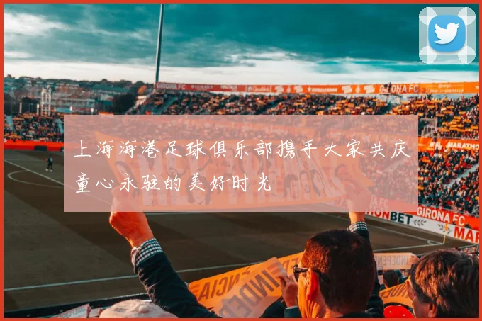 上海海港足球俱乐部携手大家共庆童心永驻的美好时光