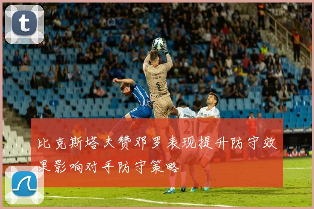 比克斯塔夫赞邓罗表现提升防守效果影响对手防守策略