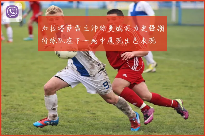 加拉塔萨雷主帅称曼城实力更强期待球队在下一轮中展现出色表现