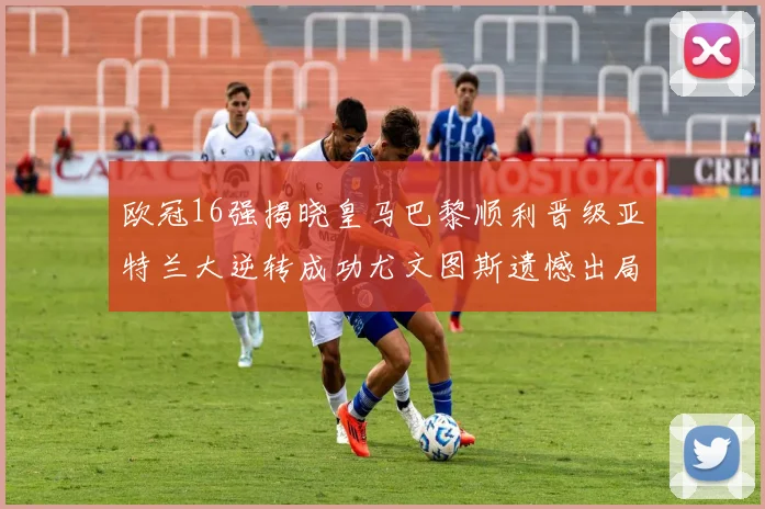 欧冠16强揭晓皇马巴黎顺利晋级亚特兰大逆转成功尤文图斯遗憾出局