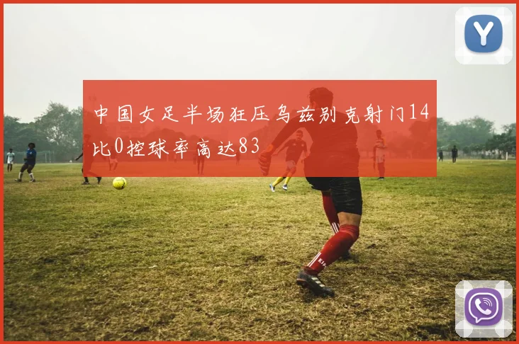 中国女足半场狂压乌兹别克射门14比0控球率高达83