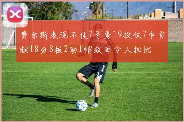 费尔斯表现不佳7号秀19投仅7中贡献18分8板2助1帽效率令人担忧