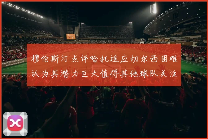 穆伦斯汀点评哈托适应切尔西困难认为其潜力巨大值得其他球队关注