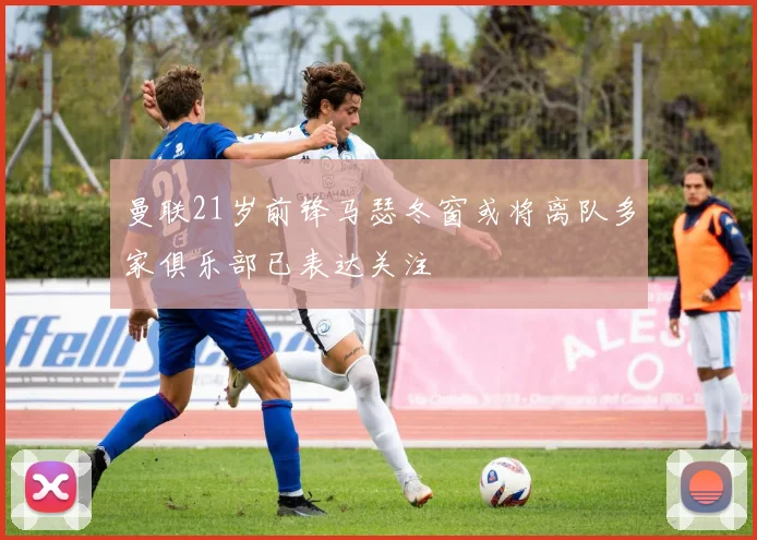 曼联21岁前锋马瑟冬窗或将离队多家俱乐部已表达关注
