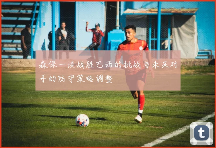 森保一谈战胜巴西的挑战与未来对手的防守策略调整