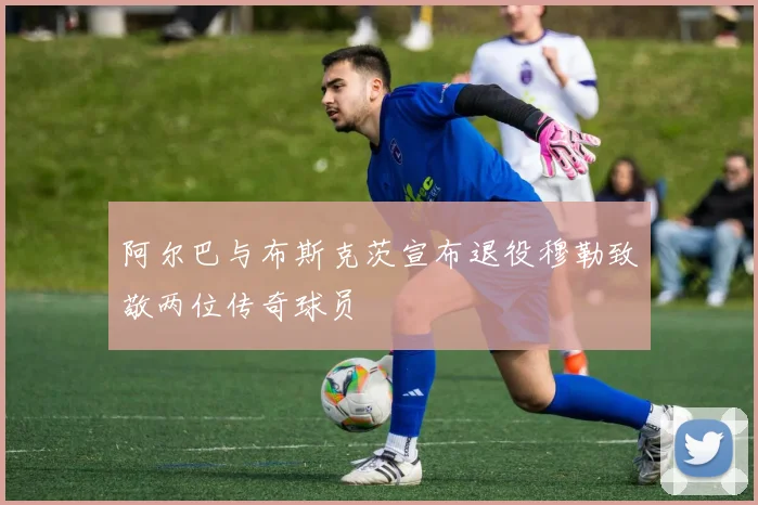阿尔巴与布斯克茨宣布退役穆勒致敬两位传奇球员