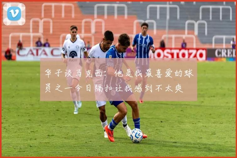 华子谈马克西:他是我最喜爱的球员之一今日隔扣让我感到不太爽