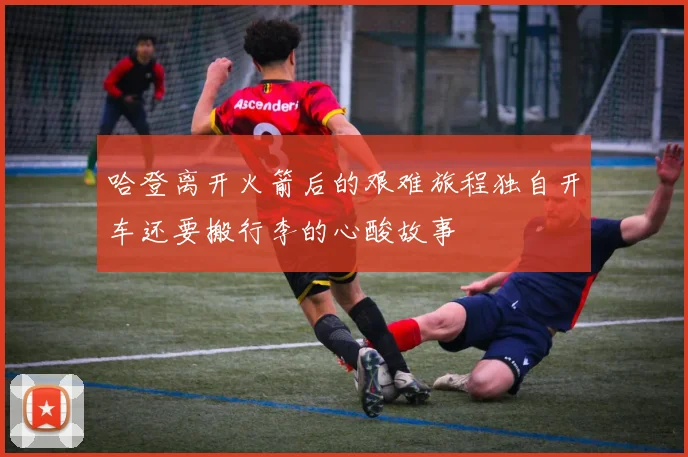 哈登离开火箭后的艰难旅程独自开车还要搬行李的心酸故事