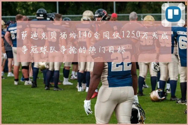 萨迪克贝场均146合同仅1250万或成争冠球队争抢的热门目标