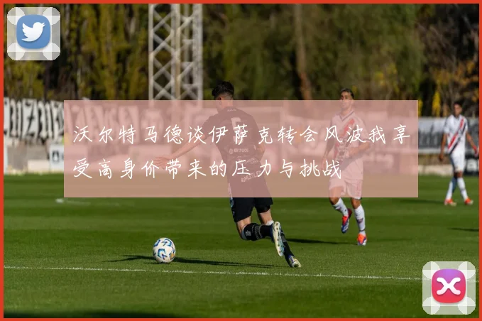 沃尔特马德谈伊萨克转会风波我享受高身价带来的压力与挑战