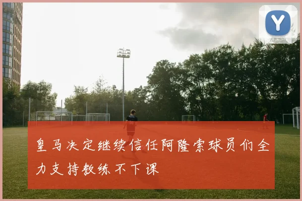 皇马决定继续信任阿隆索球员们全力支持教练不下课