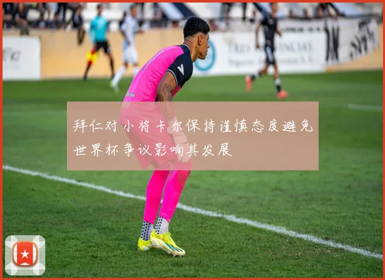 拜仁对小将卡尔保持谨慎态度避免世界杯争议影响其发展