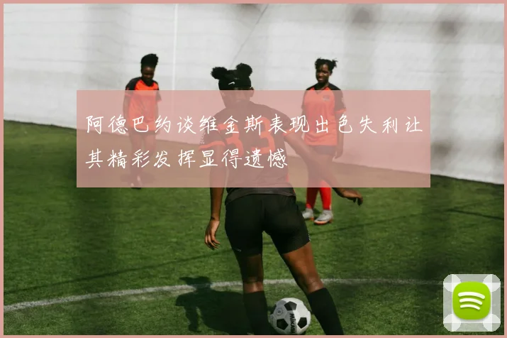 阿德巴约谈维金斯表现出色失利让其精彩发挥显得遗憾