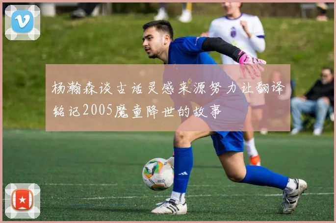 杨瀚森谈古话灵感来源努力让翻译铭记2005魔童降世的故事