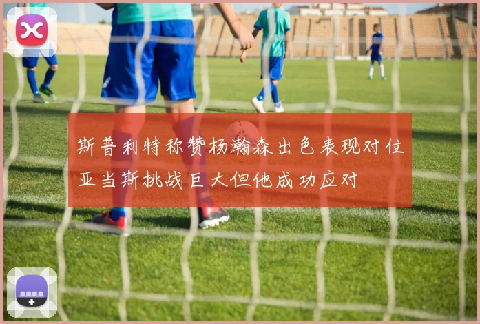 斯普利特称赞杨瀚森出色表现对位亚当斯挑战巨大但他成功应对