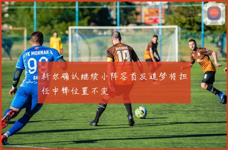 科尔确认继续小阵容首发追梦将担任中锋位置不变