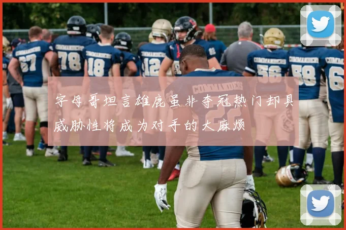 字母哥坦言雄鹿虽非夺冠热门却具威胁性将成为对手的大麻烦