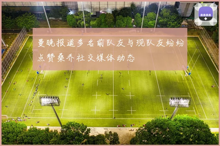 曼晚报道多名前队友与现队友纷纷点赞桑乔社交媒体动态
