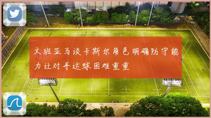 文班亚马谈卡斯尔角色明确防守能力让对手运球困难重重